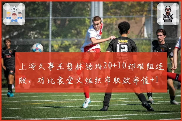 上海久事王哲林场均20+10却难阻连败，对比袁堂文组织串联效率值+12.3