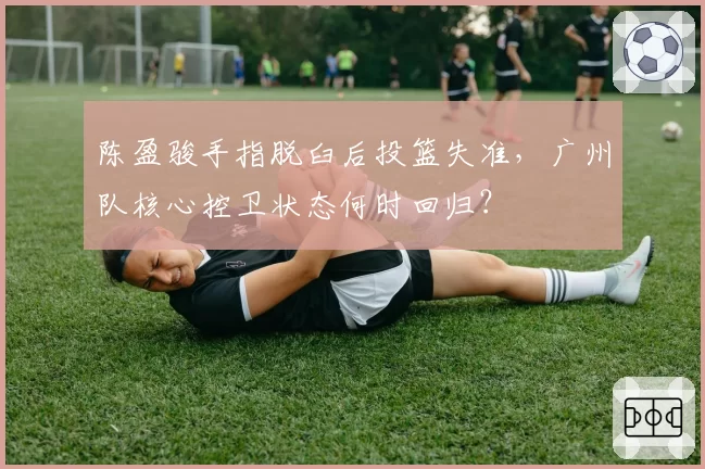 陈盈骏手指脱臼后投篮失准，广州队核心控卫状态何时回归？