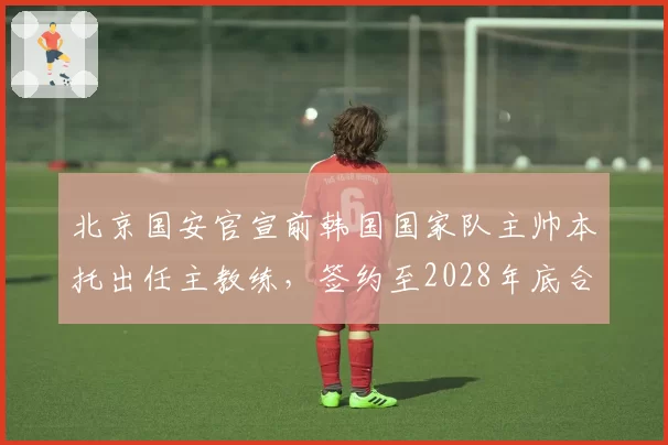 北京国安官宣前韩国国家队主帅本托出任主教练，签约至2028年底合同含世预赛激励条款