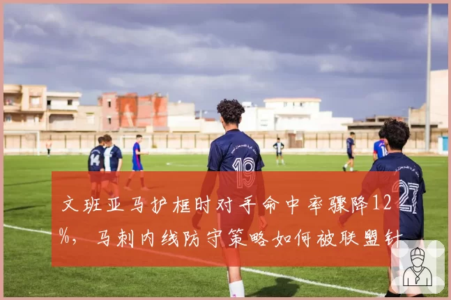 文班亚马护框时对手命中率骤降12%，马刺内线防守策略如何被联盟针对？