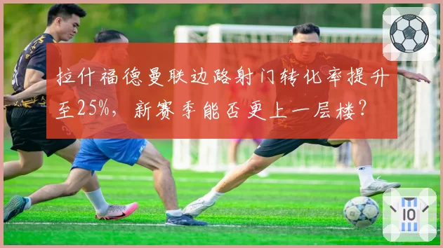 拉什福德曼联边路射门转化率提升至25%，新赛季能否更上一层楼？