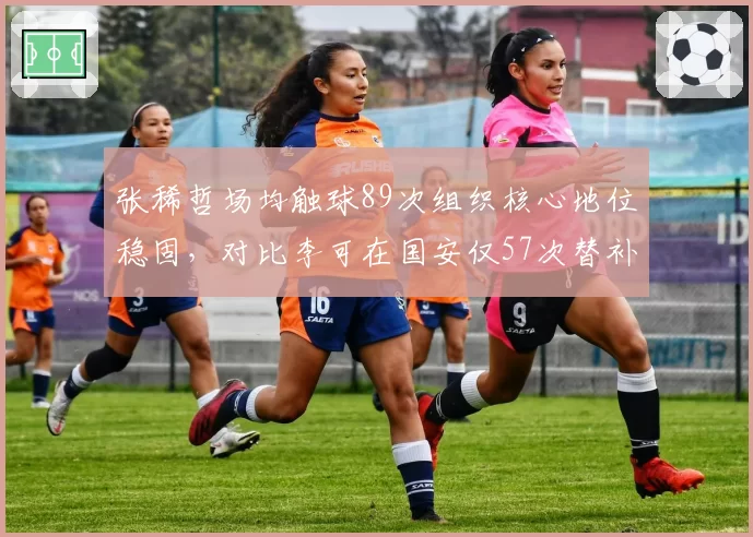 张稀哲场均触球89次组织核心地位稳固，对比李可在国安仅57次替补身份难逆转