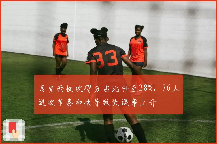 马克西快攻得分占比升至28%，76人进攻节奏加快导致失误率上升