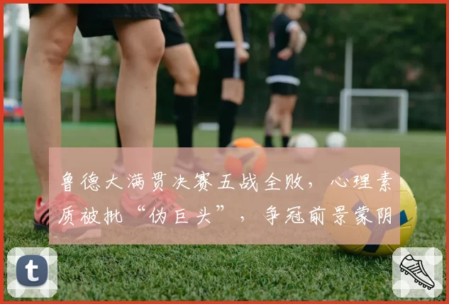 鲁德大满贯决赛五战全败，心理素质被批“伪巨头”，争冠前景蒙阴影。