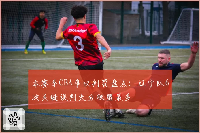 本赛季CBA争议判罚盘点：辽宁队6次关键误判失分联盟最多