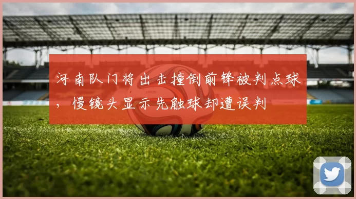 河南队门将出击撞倒前锋被判点球，慢镜头显示先触球却遭误判