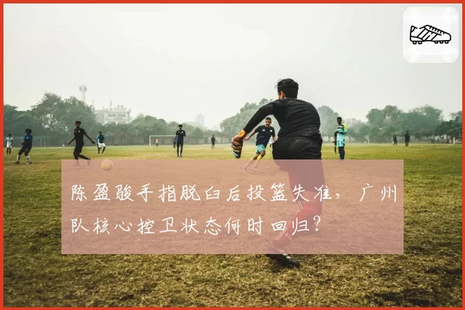 陈盈骏手指脱臼后投篮失准，广州队核心控卫状态何时回归？