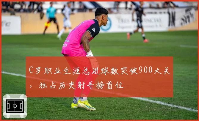 C罗职业生涯总进球数突破900大关，独占历史射手榜首位