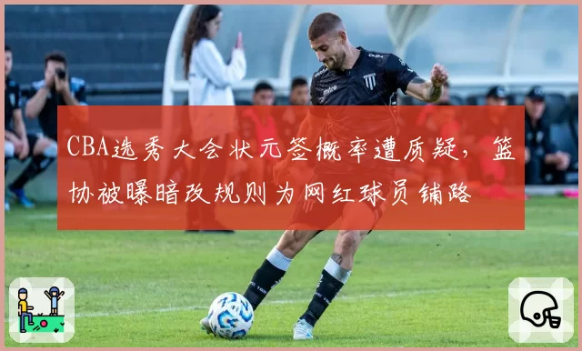 CBA选秀大会状元签概率遭质疑，篮协被曝暗改规则为网红球员铺路