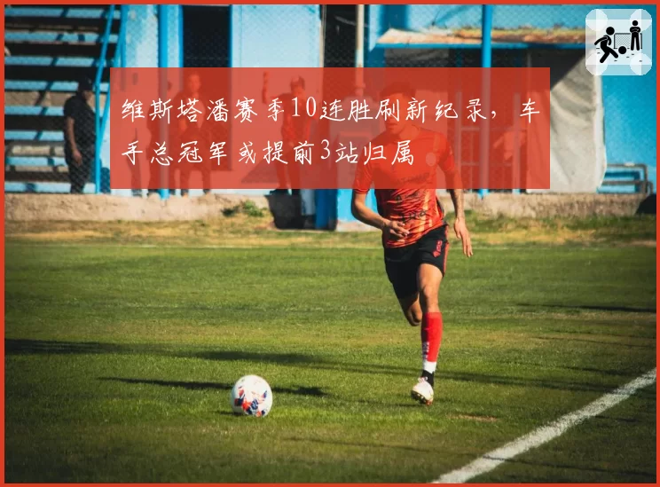 维斯塔潘赛季10连胜刷新纪录，车手总冠军或提前3站归属