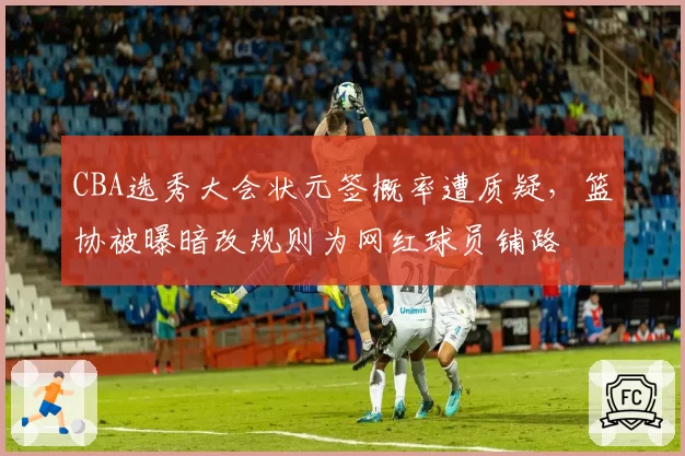 CBA选秀大会状元签概率遭质疑，篮协被曝暗改规则为网红球员铺路
