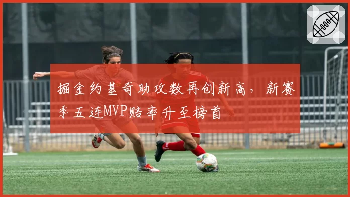 掘金约基奇助攻数再创新高，新赛季五连MVP赔率升至榜首