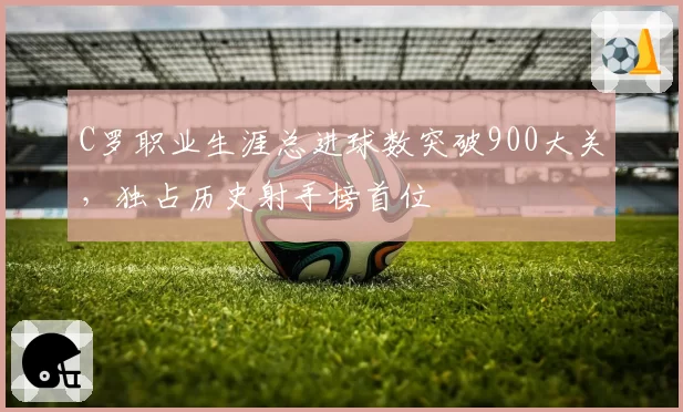 C罗职业生涯总进球数突破900大关，独占历史射手榜首位