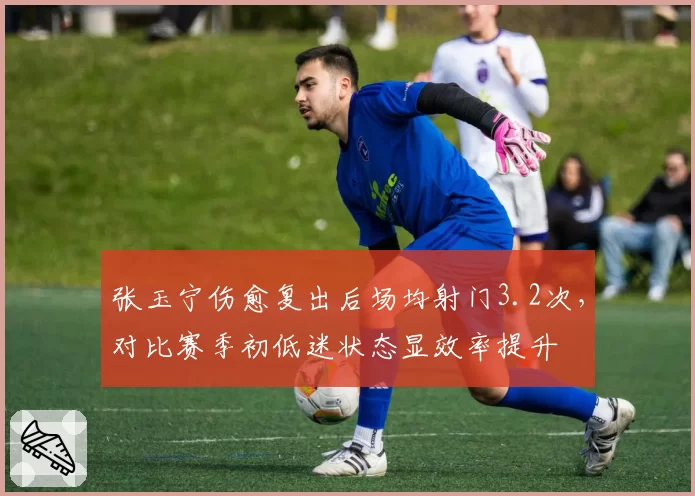 张玉宁伤愈复出后场均射门3.2次，对比赛季初低迷状态显效率提升