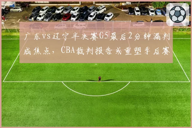 广东vs辽宁半决赛G5最后2分钟漏判成焦点，CBA裁判报告或重塑季后赛格局