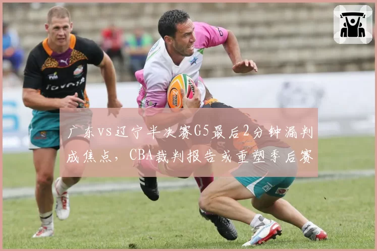 广东vs辽宁半决赛G5最后2分钟漏判成焦点，CBA裁判报告或重塑季后赛格局