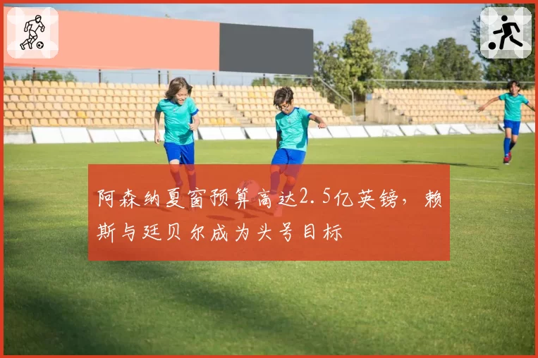 阿森纳夏窗预算高达2.5亿英镑，赖斯与廷贝尔成为头号目标