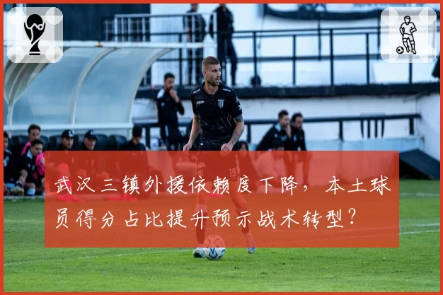 武汉三镇外援依赖度下降，本土球员得分占比提升预示战术转型？