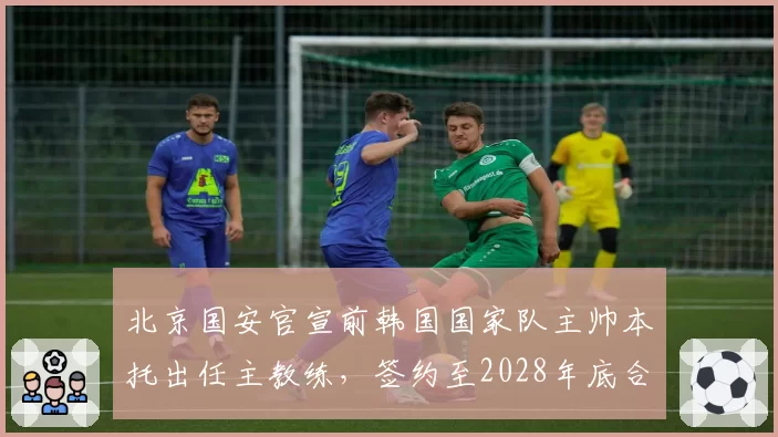 北京国安官宣前韩国国家队主帅本托出任主教练，签约至2028年底合同含世预赛激励条款