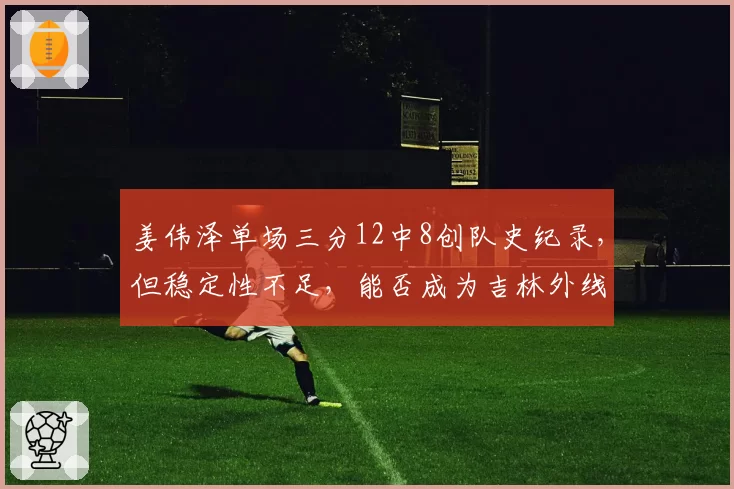 姜伟泽单场三分12中8创队史纪录，但稳定性不足，能否成为吉林外线核心？
