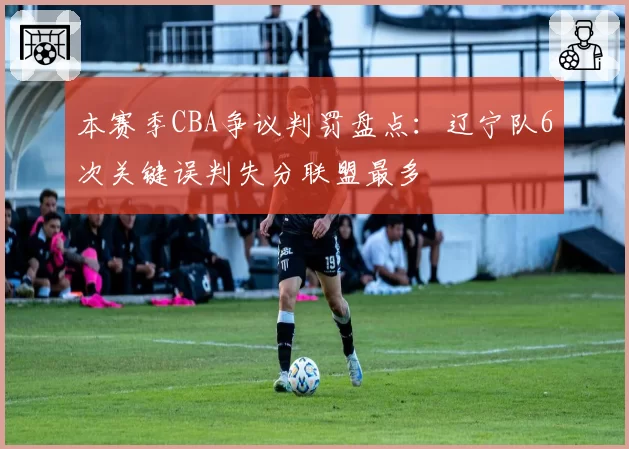 本赛季CBA争议判罚盘点：辽宁队6次关键误判失分联盟最多