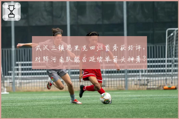 武汉三镇恩里克回归首秀获好评，对阵河南队能否延续单箭头神勇？