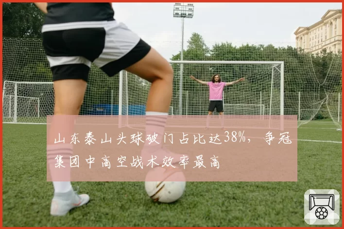 山东泰山头球破门占比达38%，争冠集团中高空战术效率最高