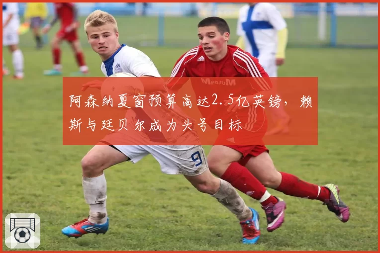 阿森纳夏窗预算高达2.5亿英镑，赖斯与廷贝尔成为头号目标